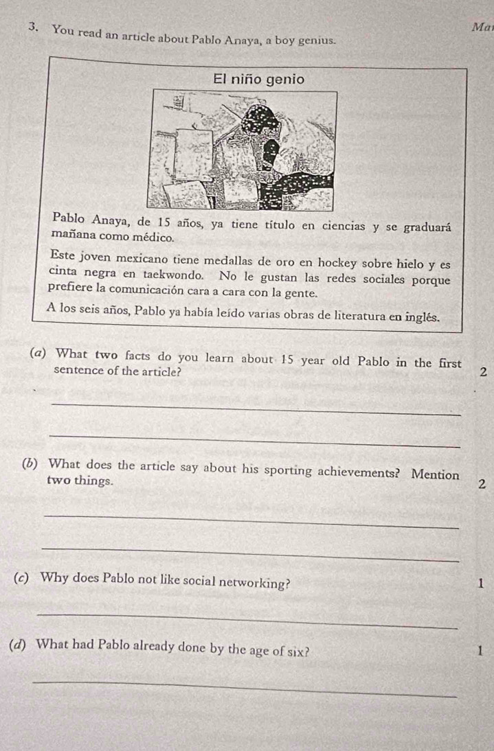 Ma 
3. You read an article about Pablo Anaya, a boy genius. 
El niño genio 
Pablo Anaya, de 15 años, ya tiene título en ciencias y se graduará 
mañana como médico. 
Este joven mexicano tiene medallas de oro en hockey sobre hielo y es 
cinta negra en taekwondo. No le gustan las redes sociales porque 
prefiere la comunicación cara a cara con la gente. 
A los seis años, Pablo ya había leído varias obras de literatura en inglés. 
(a) What two facts do you learn about 15 year old Pablo in the first 2
sentence of the article? 
_ 
_ 
(b) What does the article say about his sporting achievements? Mention 2
two things. 
_ 
_ 
(c) Why does Pablo not like social networking? 1 
_ 
(d) What had Pablo already done by the age of six? 1 
_