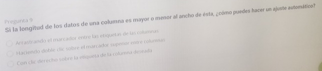 Si la longitud de los datos de una columna es mayor o menor al ancho de ésta, ¿cómo puedes hacer un ajuste automático? 
Pregunta 9 
Arrastrando el marcador entre las etiquetas de las columnas 
Haciendo doble clic sobre el marcador superior entre columnas 
Con clic derecho sobre la etiqueta de la columna deseada