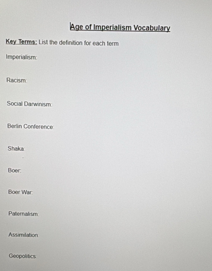 Age of Imperialism Vocabulary 
Key Terms: List the definition for each term 
Imperialism: 
Racism: 
Social Darwinism: 
Berlin Conference 
Shaka: 
Boer: 
Boer War: 
Paternalism 
Assimilation 
Geopolitics
