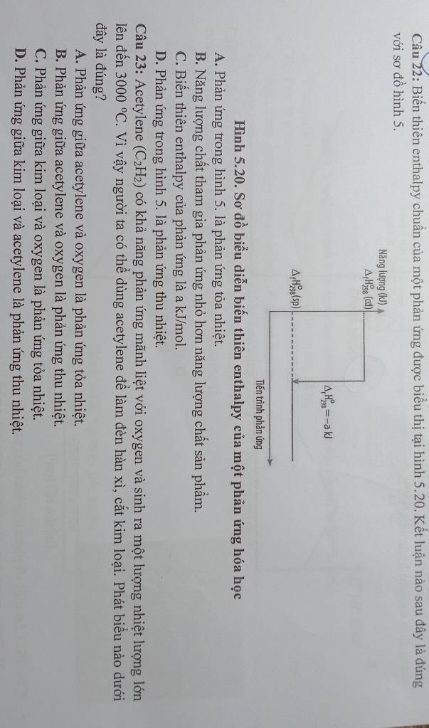 Biến thiên enthalpy chuẩn của một phản ứng được biểu thị tại hình 5.20. Kết luận nào sau đây là đúng
với sơ đồ hình 5.
Hình 5.20. Sơ đồ biểu diễn biến thiên enthalpy của một phản ứng hóa học
A. Phản ứng trong hình 5. là phản ứng tỏa nhiệt.
B. Năng lượng chất tham gia phản ứng nhỏ hơn năng lượng chất sản phẩm.
C. Biến thiên enthalpy của phản ứng là a kJ/mol.
D. Phản ứng trong hình 5. là phản ứng thu nhiệt.
Câu 23: Acetylene (C_2H_2) có khả năng phản ứng mãnh liệt với oxygen và sinh ra một lượng nhiệt lượng lớn
lên đến 3000°C V. Vì vậy người ta có thể dùng acetylene để làm đèn hàn xì, cắt kim loại. Phát biểu nào dưới
đây là đúng?
A. Phản ứng giữa acetylene và oxygen là phản ứng tỏa nhiệt.
B. Phản ứng giữa acetylene và oxygen là phản ứng thu nhiệt.
C. Phản ứng giữa kim loại và oxygen là phản ứng tỏa nhiệt.
D. Phản ứng giữa kim loại và acetylene là phản ứng thu nhiệt.