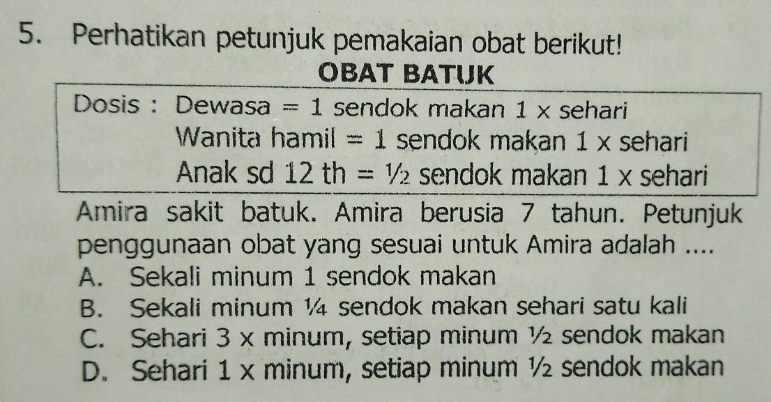 Perhatikan petunjuk pemakaian obat berikut!
OBAT BATUJK
Dosis : Dewasa =1 sendok makan 1* sehari
Wanita hamil =1 sendok makan 1 × sehari
Anak sd 12th=1/2 sendok makan 1 x sehari
Amira sakit batuk. Amira berusia 7 tahun. Petunjuk
penggunaan obat yang sesuai untuk Amira adalah ....
A. Sekali minum 1 sendok makan
B. Sekali minum ½ sendok makan sehari satu kali
C. Sehari 3 x minum, setiap minum ½ sendok makan
D. Sehari 1 x minum, setiap minum ½ sendok makan