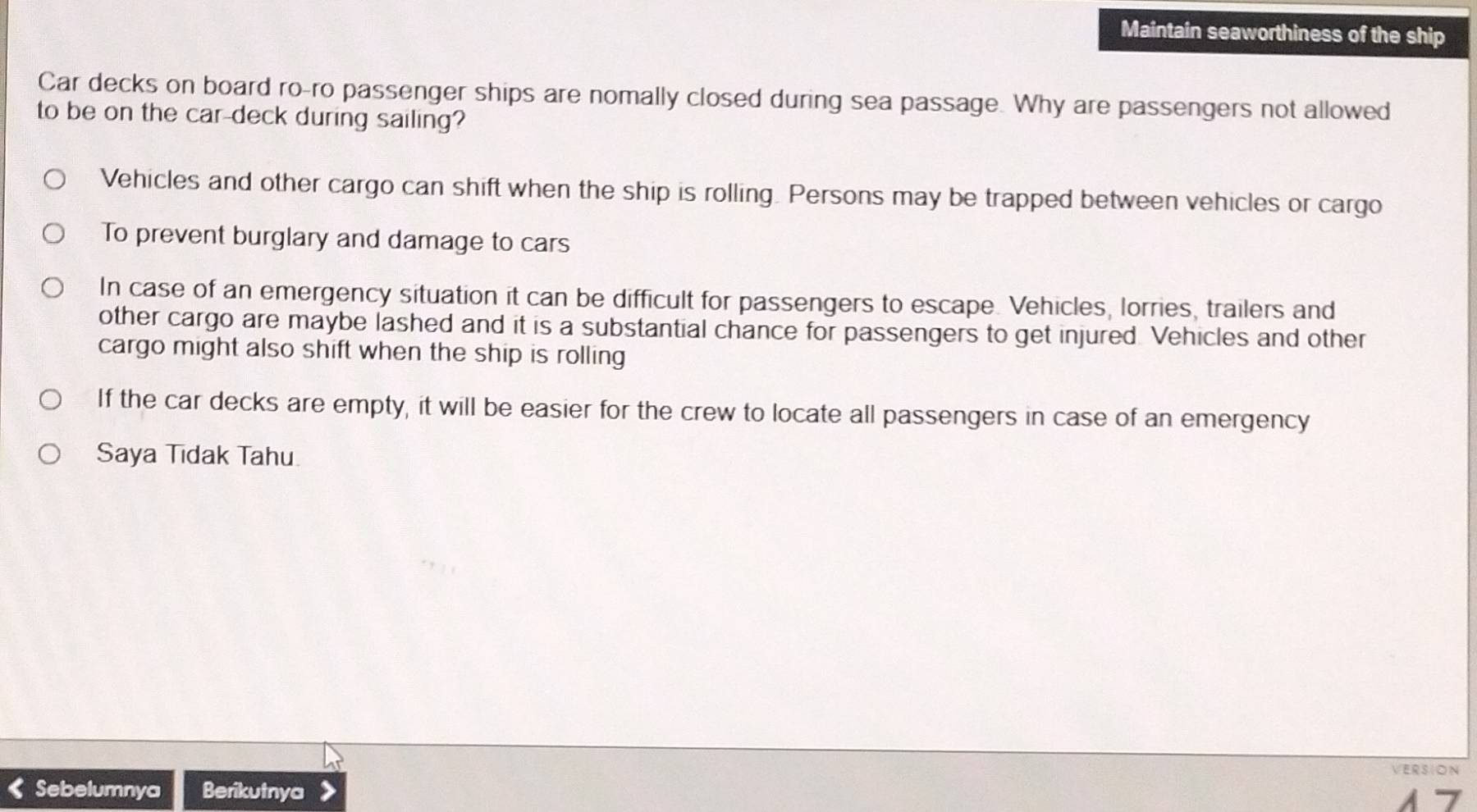 Maintain seaworthiness of the ship
Car decks on board ro-ro passenger ships are nomally closed during sea passage. Why are passengers not allowed
to be on the car-deck during sailing?
Vehicles and other cargo can shift when the ship is rolling. Persons may be trapped between vehicles or cargo
To prevent burglary and damage to cars
In case of an emergency situation it can be difficult for passengers to escape. Vehicles, lorries, trailers and
other cargo are maybe lashed and it is a substantial chance for passengers to get injured. Vehicles and other
cargo might also shift when the ship is rolling
If the car decks are empty, it will be easier for the crew to locate all passengers in case of an emergency
Saya Tıdak Tahu
VERSION
< Sebelumnya Berikutnya