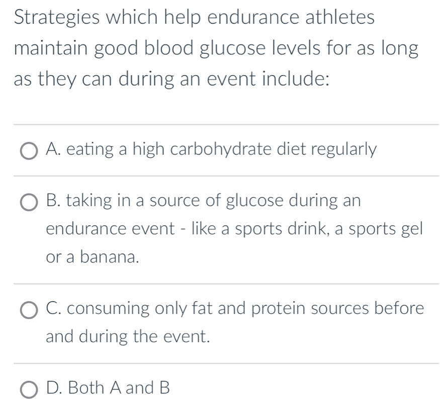 Strategies which help endurance athletes
maintain good blood glucose levels for as long
as they can during an event include:
A. eating a high carbohydrate diet regularly
B. taking in a source of glucose during an
endurance event - like a sports drink, a sports gel
or a banana.
C. consuming only fat and protein sources before
and during the event.
D. Both A and B