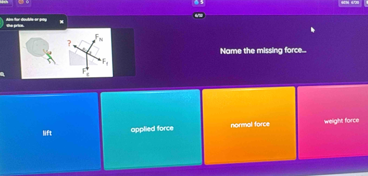 6036 6720
Alm for double or pay x
the price.
? F_N
Name the missing force...
F_f
g
lift applied force normal force weight force