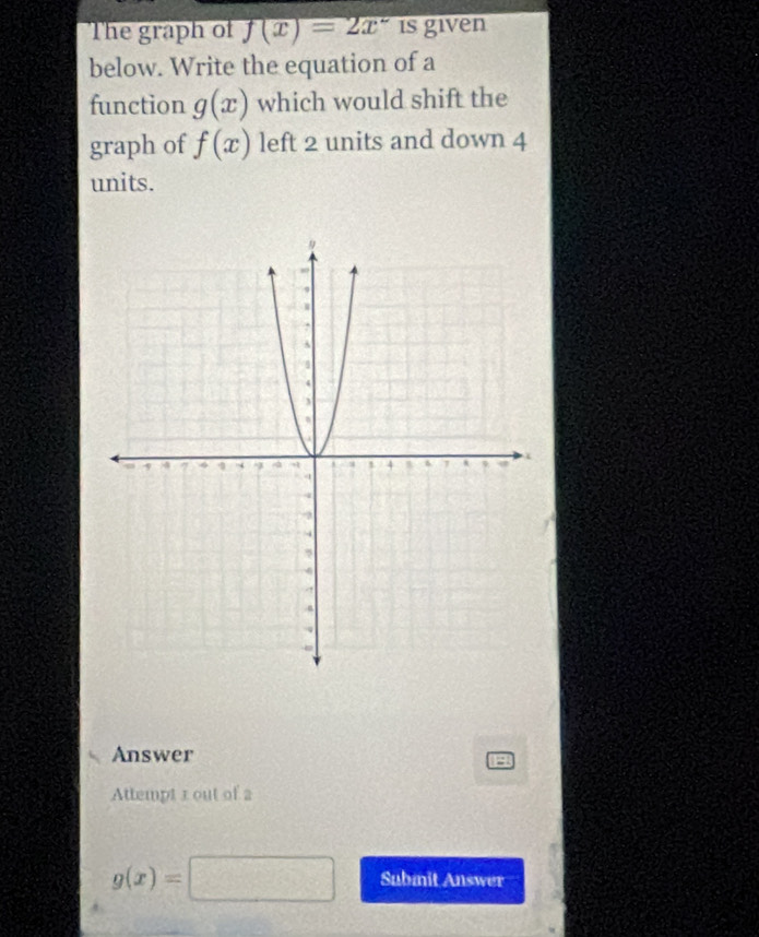 The graph of f(x)=2x^- is given 
below. Write the equation of a 
function g(x) which would shift the 
graph of f(x) left 2 units and down 4
units. 
Answer 
13 
Attempt 1 out of 2
g(x)=□ Submit Answer