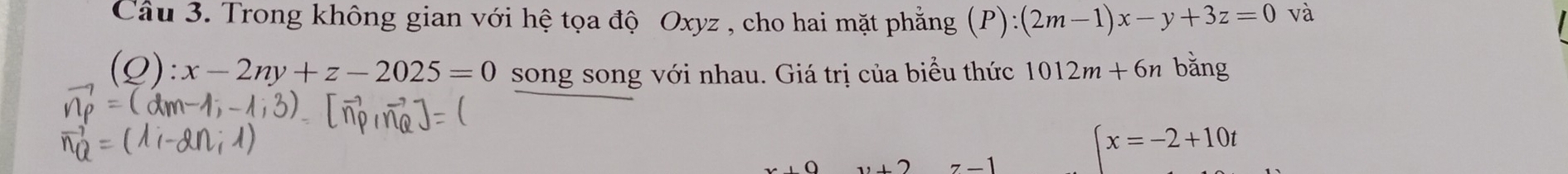 Trong không gian với hệ tọa độ Oxyz , cho hai mặt phẳng (P):(2m-1)x-y+3z=0 và 
(Q): x-2ny+z-2025=0 song song với nhau. Giá trị của biểu thức 1012m+6n bǎng 
,O
7-1
(x=-2+10t