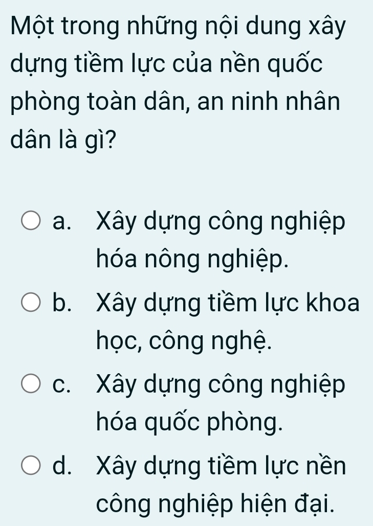 Một trong những nội dung xây
dựng tiềm lực của nền quốc
phòng toàn dân, an ninh nhân
dân là gì?
a. Xây dựng công nghiệp
hóa nông nghiệp.
b. Xây dựng tiềm lực khoa
học, công nghệ.
c. Xây dựng công nghiệp
hóa quốc phòng.
d. Xây dựng tiềm lực nền
công nghiệp hiện đại.