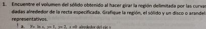 Encuentre el volumen del sólido obtenido al hacer girar la región delimitada por las curva 
dadas alrededor de la recta especificada. Grafique la región, el sólido y un disco o arandel 
representativos. 
a. Y=ln x, y=1, x=2, x=0 alrededor del cic γ