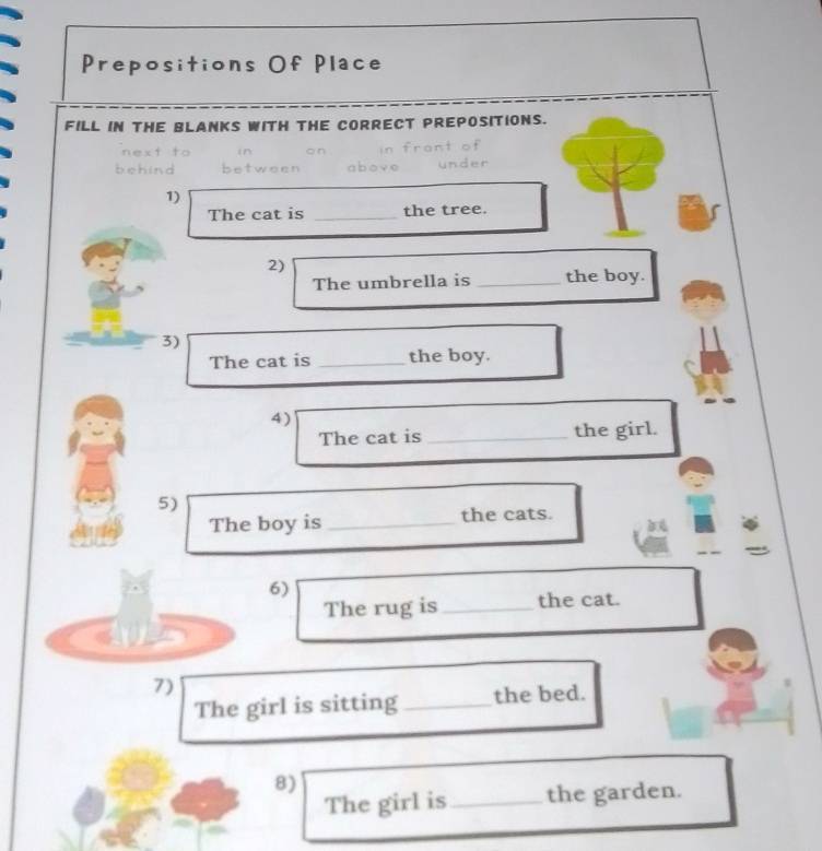 Prepositions Of Place 
FILL IN THE BLANKS WITH THE CORRECT PREPOSITIONS. 
next to in 
behind between 
1) 
The cat is _the tree. 
2) 
The umbrella is _the boy. 
3) 
The cat is _the boy. 
4) 
The cat is _the girl. 
5) 
The boy is _the cats. 
6) 
The rug is_ the cat. 
7) 
The girl is sitting _the bed. 
8) 
The girl is_ the garden.