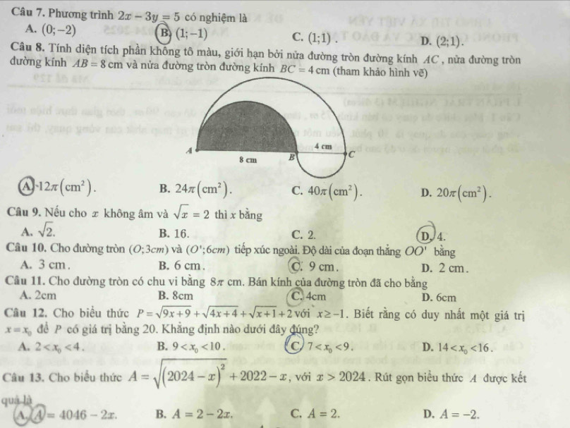 Phương trình 2x-3y=5 có nghiệm là
A. (0;-2)
B (1;-1)
C. (1;1).
D. (2;1).
Câu 8. Tính diện tích phần không tô màu, giới hạn bởi nửa đường tròn đường kính AC , nửa đường tròn
dường kính AB=8cm và nửa đường tròn đường kính BC=4cm (tham khảo hình vẽ)
a · 12π (cm^2). B. 24π (cm^2). C. 40π (cm^2). D. 20π (cm^2).
Câu 9. Nếu cho x không âm và sqrt(x)=2 thì x bằng
A. sqrt(2).
B. 16. C. 2. D. 4.
Câu 10. Cho đường tròn (O;3cm) và (O';6cm) tiếp xúc ngoài. Độ dài của đoạn thắng OO' bằng
A. 3 cm . B. 6 cm . C. 9 cm . D. 2 cm .
Cầu 11. Cho đường tròn có chu vi bằng 8π cm. Bán kính của đường tròn đã cho bằng
A. 2cm B. 8cm C. 4cm D. 6cm
Câu 12. Cho biểu thức P=sqrt(9x+9)+sqrt(4x+4)+sqrt(x+1)+2 với x≥ -1. Biết rằng có duy nhất một giá trị
x=x_0 đề P có giá trị bằng 20. Khẳng định nào dưới đây đúng?
A. 2 <4. B. 9 <10. C 7 <9. D. 14 <16.
Câu 13. Cho biểu thức A=sqrt((2024-x)^2)+2022-x , với x>2024. Rút gọn biểu thức A được kết
quá là
A. A=4046-2x. B. A=2-2x. C. A=2. D. A=-2.