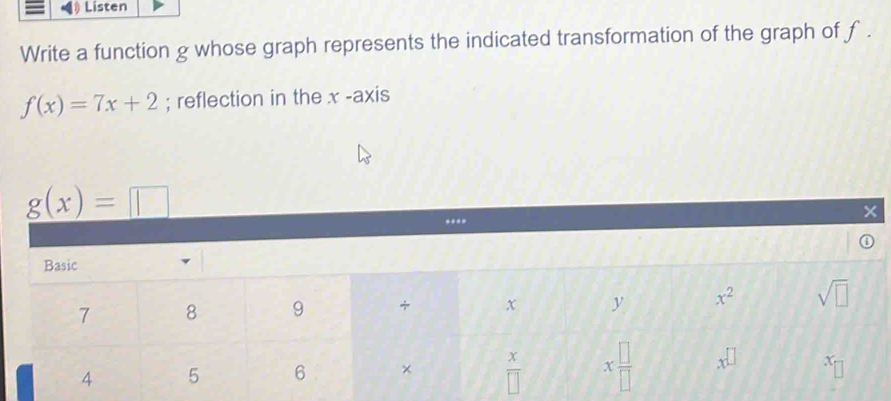 Listen
Write a function g whose graph represents the indicated transformation of the graph of f .
f(x)=7x+2; reflection in the x -axis
g(x)=□..
×