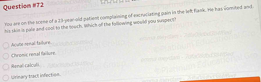 You are on the scene of a 23-year-old patient complaining of excruciating pain in the left flank. He has vomited and
his skin is pale and cool to the touch. Which of the following would you suspect?
Acute renal failure.
Chronic renal failure.
Renal calculi.
Urinary tract infection.