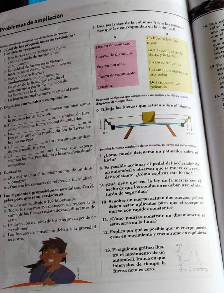 Problemas de ampliación
5. Une las frases de la columna A con las situació 14. Una ca
es que es correspondan en la co l  m   
sobre 
B
una m
con el
A Un libro sobre una
ssallas situaciones concretas usando las leyes de Newton
za n
¿Cuál de las proposiciones es verdadera?
que u
clina
a. Una fuerza es una acción que puede Fuerza de contacto. mesa
Justifica tu respuesta.
La atracción entre la fuerz
Fuerza de distancia. Terra y la Luna.
verti
de un cuerpo. varíar el estado de movimiento
Fuerza normal.
b. La unidad de fuerza en el Sistema
Un carro frenando
15. Un
Internacional de unidades es el newton.
esti
Levantar un objeto con un
Fuerza de rozamiento.
c. Existen cuatro fuerzas
fundamentales en la naturaleza
una polea.
d. La parte de la física que estudia el
est
ga
Dos rinocerontes su
Tensión
movimiento a partir de la acción de
las fuerzas es la dinámica
e. La fuerza normal siempre es igual al peso
peleando.
Reconoce las fuerzas que actúan sobre un cuerpo y las dibuja usande 16. S
diagramas de cuerpo libre.
2
2. Copia los enunciados y complétalos.
   
buja las fuerzas que actúan sobre el bioque
a. El_ se conoce también como
la primera ley de Newton.
za en el Sístema Internacional de unidades. es la unidad de fuer
b. El_
es l
c. La
bre los cuerpos. fuerza de atracción producida por la Tierra so
d. El _es un instrumento utiliza
do para medir fuerzas.
e. La _es una fuerza que experi-
mentan los cuerpos debido a la superficie donde Identifica la fuerza resultante de un sistema, así como sus componantas
7. ¿Cómo puede detenerse un patinador sobre el
hielo?
se apoyan.
a. ¿En qué se basa el funcionamiento de un dina- 8. Es posible accionar el pedal del acelerador de
3. Contesta:
un automóvil y observar que se mueve con rapi.
b. ¿Qué son los sistemas de referencia inerciales? dez constante. ¿Cómo explicas este hecho?
mómetro?
hecho de que los conductores deban usar el cin.
3. Las siguientes proposiciones son falsas. Corrí 9. ¿Qué tiene que ver la ley de la inercia con el
gelas para que sean verdaderas.
a. Un newton equivale a 102 kilogramos. turón de seguridad?
b. Todos los cuerpos permanecen en reposo si la 10. Si sobre un cuerpo actúan dos fuerzas, ¿cómo
suma de las fuerzas existentes son diferentes de deben estar aplicadas para que el cuerpo se
cero. mueva con rapidez constante?
c. La dirección del peso de los cuerpos depende de 11. ¿Cómo podrías construir un dinamómetro si
fuerzas de tensión se deben a la gravedad estuvieras en la Luna?
su volumen.
12. Explica por qué es posible que un cuerpo pueda
estar en movimiento y encontrarse en equilibrio.
3. El siguiente gráfico ilus- v [més]
tra el movimiento de un 20
automóvil. Indica en qué 15
intervalos de tiempo la (
fuerza neta es cero. 1   Th