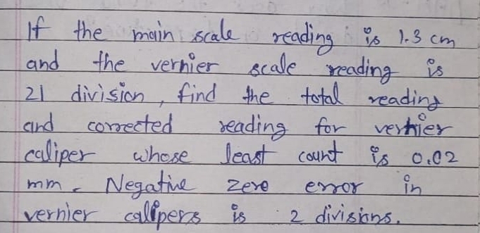 If the main scale reading 9s 1. 3 cm
and the vernier scale reading is
21 division, find the total reading 
and corrected reading for vernier 
caliper whose least count 95 0. 02
mm. Negatine zere enor in 
vernier callpers is 2 divisions.