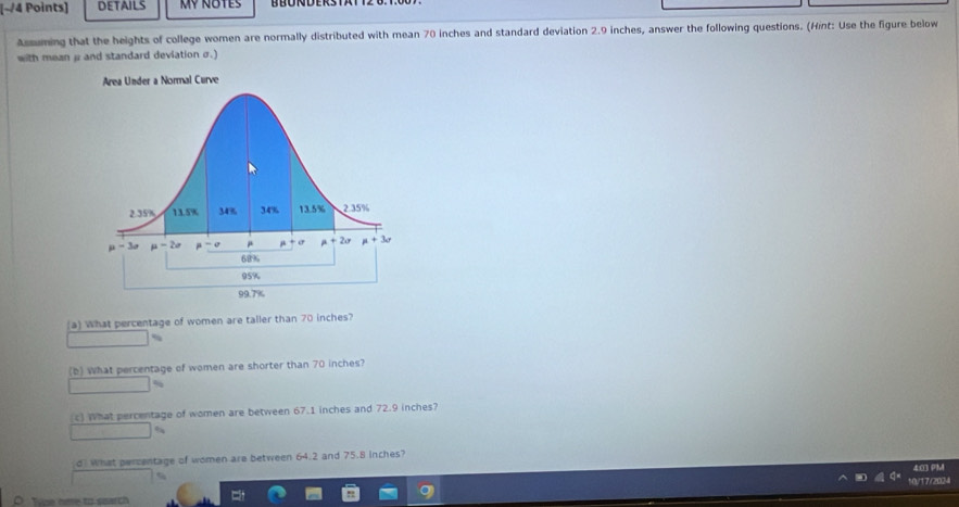 DETAILS Mỹ notes
Asming that the heights of college women are normally distributed with mean 70 inches and standard deviation 2.9 inches, answer the following questions. (Hint: Use the figure below
with mean μ and standard deviation σ.)
(a) What percentage of women are taller than 70 inches?
(b) What percentage of women are shorter than 70 inches?
%
c) What percentage of women are between 67.1 inches and 72.9 inches?
d What percentage of women are between 64.2 and 75.8 inches?
4:03 PM
0/17/2024
oe nee to search