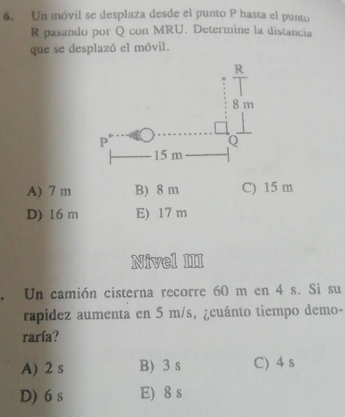 Un móvil se desplaza desde el punto P hasta el punto
R pasando por Q con MRU. Determine la distancia
que se desplazó el móvil.
A) 7 m B) 8 m C) 15 m
D) 16 m E) 17 m
Nivel III
. Un camión cisterna recorre 60 m en 4 s. Si su
rapidez aumenta en 5 m/s, ¿cuánto tiempo demo-
raría?
A) 2 s B) 3 s C) 4 s
D) 6 s E) 8 s