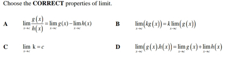 Choose the CORRECT properties of limit.
A limlimits _xto c g(x)/h(x) =limlimits _xto cg(x)-limlimits _xto ch(x) B limlimits _xto c(kg(x))=klimlimits _xto c(g(x))
C limlimits _xto ck=c
D limlimits _xto c(g(x)h(x))=limlimits _xto cg(x)+limlimits _xto ch(x)