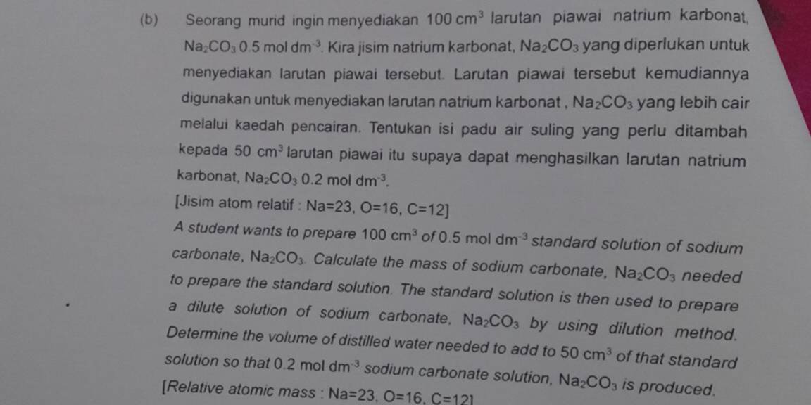 Seorang murid ingin menyediakan 100cm^3 larutan piawai natrium karbonat,
Na_2CO_30.5moldm^(-3). Kira jisim natrium karbonat, Na_2CO_3 yang diperlukan untuk 
menyediakan larutan piawai tersebut. Larutan piawai tersebut kemudiannya 
digunakan untuk menyediakan larutan natrium karbonat . Na_2CO_3 yang lebih cair 
melalui kaedah pencairan. Tentukan isi padu air suling yang perlu ditambah 
kepada 50cm^3 larutan piawai itu supaya dapat menghasilkan larutan natrium 
karbonat, Na_2CO_3 0.2moldm^(-3). 
[Jisim atom relatif : Na=23, O=16, C=12]
A student wants to prepare 100cm^3 of 0.5moldm^(-3) standard solution of sodium 
carbonate, Na_2CO_3 Calculate the mass of sodium carbonate, Na_2CO_3 needed 
to prepare the standard solution. The standard solution is then used to prepare 
a dilute solution of sodium carbonate, Na_2CO_3 by using dilution method. 
Determine the volume of distilled water needed to add to 50cm^3 of that standard 
solution so that 0.2moldm^(-3) sodium carbonate solution, Na_2CO_3 is produced. 
[Relative atomic mass : Na=23, O=16, C=121