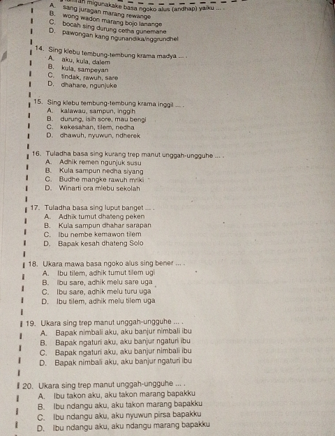 an migunakake basa ngoko alus (andhap) yaïku ... .
A. sang juragan marang rewange
B. wong wadon marang bojo lanange
C. bocah sing durung cetha gunemane
D. pawongan kang ngunand ka/noorundhel
14. Sing klebu tembung-tembung krama madya ...
A. aku, kula, dalem
B. kula, sampeyan
C. tindak, rawuh, sare
D. dhahare, ngunjuke
15. Sing klebu tembung-tembung krama inggil ... .
A. kalawau, sampun, inggih
B. durung, isih sore, mau bengi
C. kekesahan, tilem, nedha
D. dhawuh, nyuwun, ndherek
16. Tuladha basa sing kurang trep manut unggah-ungguhe ... .
A. Adhik remen ngunjuk susu
B. Kula sampun nedha siyang
C. Budhe mangke rawuh mriki
D. Winarti ora mlebu sekolah
17. Tuladha basa sing luput banget ... .
A. Adhik tumut dhateng peken
B. Kula sampun dhahar sarapan
C. Ibu nembe kemawon tilem
D. Bapak kesah dhateng Solo
18. Ukara mawa basa ngoko alus sing bener ... .
A. Ibu tilem, adhik tumut tilem ugi
B. Ibu sare, adhik melu sare uga
C. Ibu sare, adhik melu turu uga
D. Ibu tilem, adhik melu tilem uga
19. Ukara sing trep manut unggah-ungguhe ... .
A. Bapak nimbali aku, aku banjur nimbali ibu
B. Bapak ngaturi aku, aku banjur ngaturi ibu
C. Bapak ngaturi aku, aku banjur nimbali ibu
D. Bapak nimbali aku, aku banjur ngaturi ibu
# 20. Ukara sing trep manut unggah-ungguhe ... .
A. Ibu takon aku, aku takon marang bapakku
B. Ibu ndangu aku, aku takon marang bapakku
C. Ibu ndangu aku, aku nyuwun pirsa bapakku
D. Ibu ndangu aku, aku ndangu marang bapakku