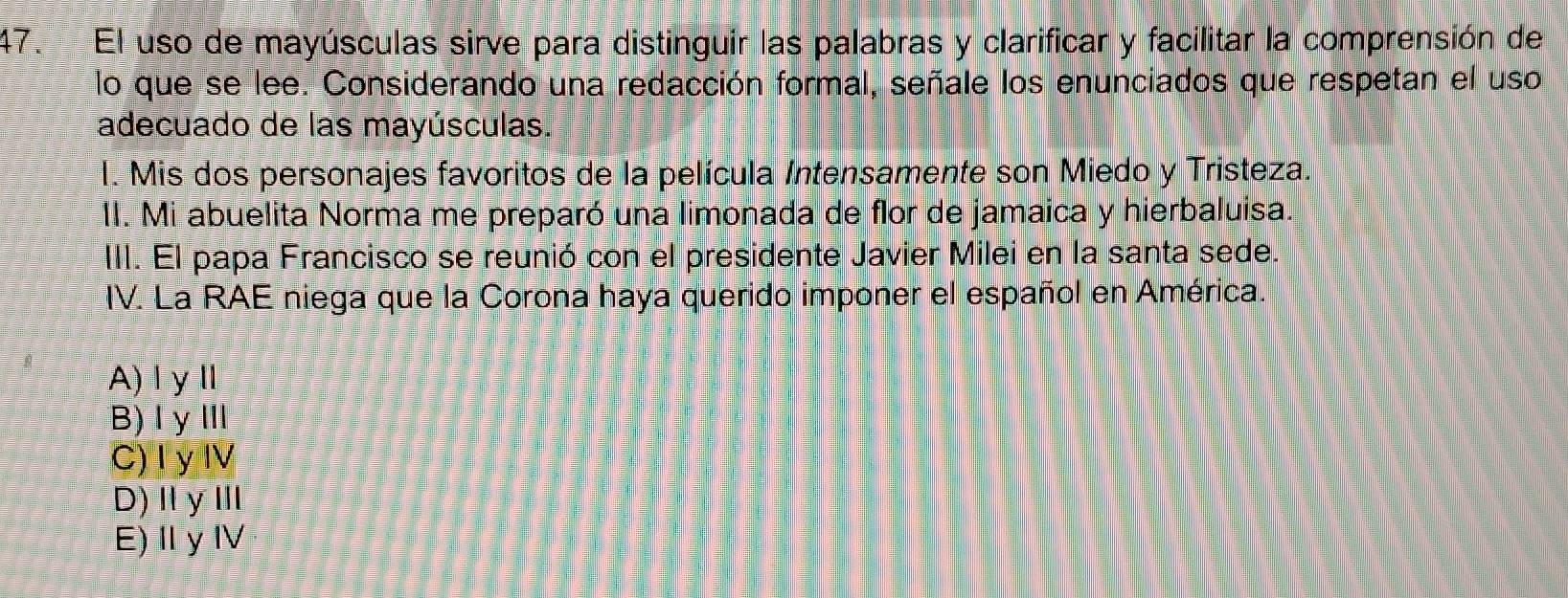 El uso de mayúsculas sirve para distinguir las palabras y clarificar y facilitar la comprensión de
lo que se lee. Considerando una redacción formal, señale los enunciados que respetan el uso
adecuado de las mayúsculas.
l. Mis dos personajes favoritos de la película Intensamente son Miedo y Tristeza.
1I. Mi abuelita Norma me preparó una limonada de flor de jamaica y hierbaluisa.
III. El papa Francisco se reunió con el presidente Javier Milei en la santa sede.
IV. La RAE niega que la Corona haya querido imponer el español en América.
A)ⅠyⅡ
B)ⅠγⅢ
C) I y IV
D) ⅡγⅢ
E)ⅡyⅣ