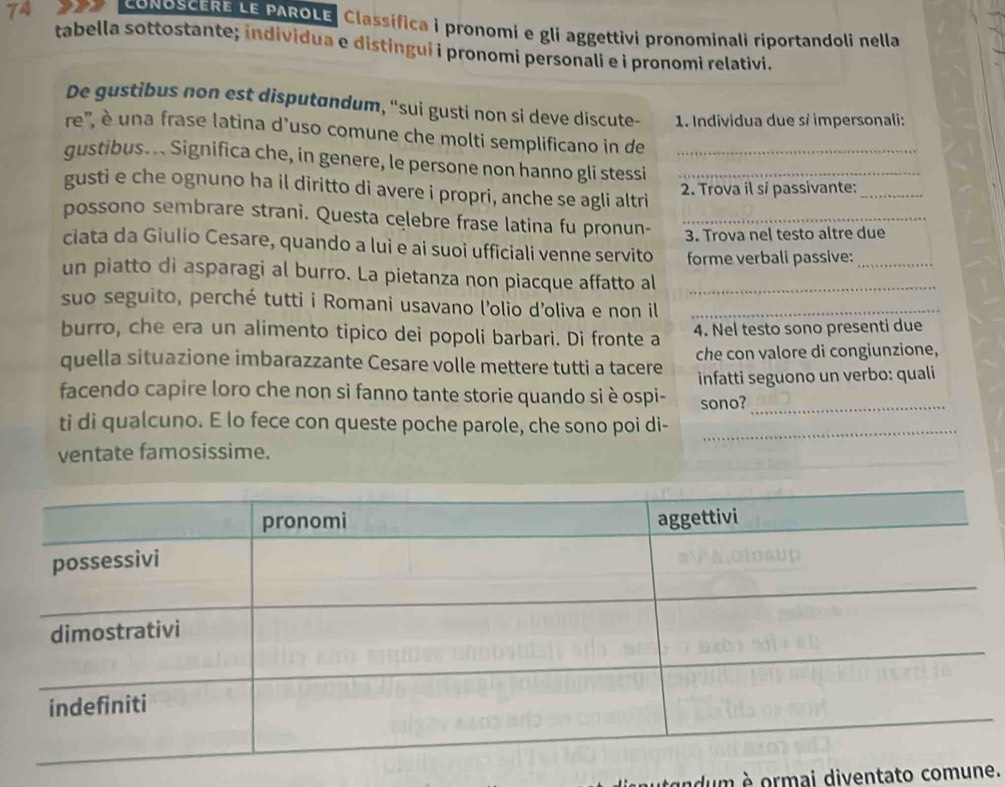 CONOSCERE LE PAROLE, Classífica i pronomi e gli aggettivi pronominali riportandoli nella 
tabella sottostante; individua e distingui i pronomi personali e i pronomi relativi. 
De gustibus non est disputandum, ''sui gusti non si deve discute- 1. Individua due s/ impersonali: 
re', è una frase latina d'uso comune che molti semplificano in de 
gustibus... Significa che, in genere, le persone non hanno gli stessi__ 
gusti e che ognuno ha il diritto di avere i propri, anche se agli altri 
2. Trova il sĩ passivante:_ 
possono sembrare strani. Questa celebre frase latina fu pronun- _3. Trova nel testo altre due 
ciata da Giulio Cesare, quando a lui e ai suoi ufficiali venne servito forme verbali passive:_ 
un piatto di asparagi al burro. La pietanza non piacque affatto al_ 
suo seguito, perché tutti i Romani usavano l'olio d'oliva e non il_ 
burro, che era un alimento tipico dei popoli barbari. Di fronte a 4. Nel testo sono presenti due 
quella situazione imbarazzante Cesare volle mettere tutti a tacere che con valore di congiunzione, 
facendo capire loro che non si fanno tante storie quando si è ospi- infatti seguono un verbo: quali 
sono?_ 
ti di qualcuno. E lo fece con queste poche parole, che sono poi di-_ 
ventate famosissime. 
ndum e ormai diventato comune.