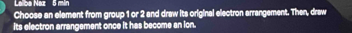 Laiba Naz 5 min 
Choose an element from group 1 or 2 and draw its original electron arrangement. Then, draw 
its electron arrangement once it has become an ion.