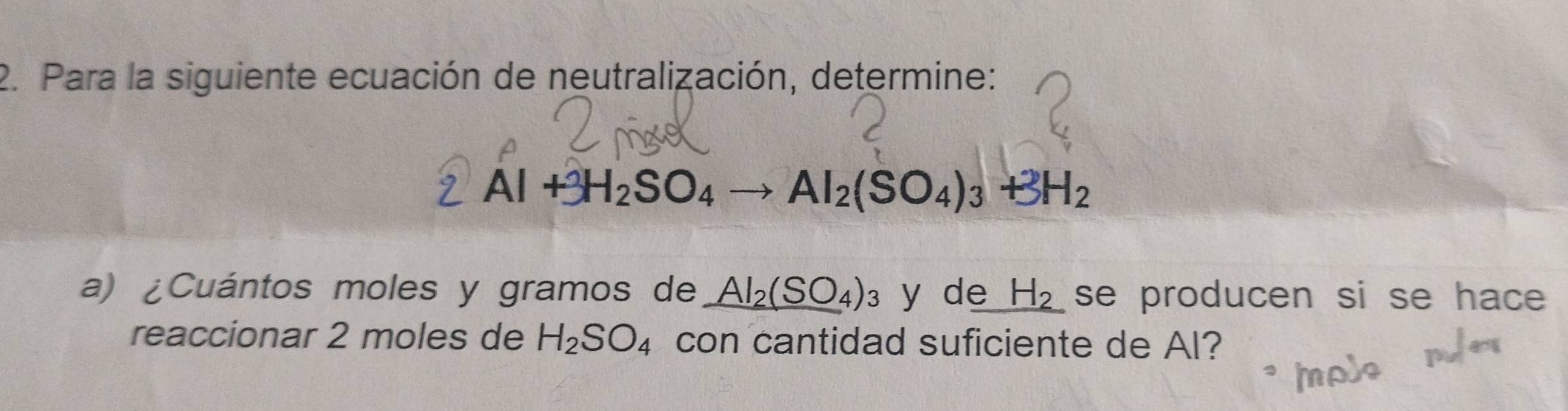 Para la siguiente ecuación de neutralización, determine:
Al+3H_2SO_4 Al_2(SO_4)_3+3H_2
a) ¿Cuántos moles y gramos de _ Al_2(SO_4)_3 y de H_2 se producen si se hace 
reaccionar 2 moles de H_2SO_4 con cantidad suficiente de Al?