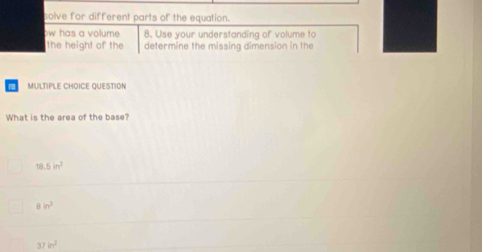 solve for different parts of the equation.
ow has a volume 8. Use your understanding of volume to
the height of the determine the missing dimension in the
MULTIPLE CHOICE QUESTION
What is the area of the base?
18.5in^2
8in^2
37in^2