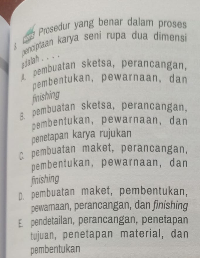 ros Prosedur yang benar dalam proses
penciptaan karya seni rupa dua dimensi
adalah . . . .
A. pembuatan sketsa, perancangan,
pembentukan, pewarnaan, dan
finishing
B. pembuatan sketsa, perancangan,
pembentukan, pewarnaan, dan
penetapan karya rujukan
C. pembuatan maket, perancangan,
pembentukan, pewarnaan, dan
finishing
D. pembuatan maket, pembentukan,
pewarnaan, perancangan, dan finishing
E. pendetailan, perancangan, penetapan
tujuan, penetapan material, dan
pembentukan