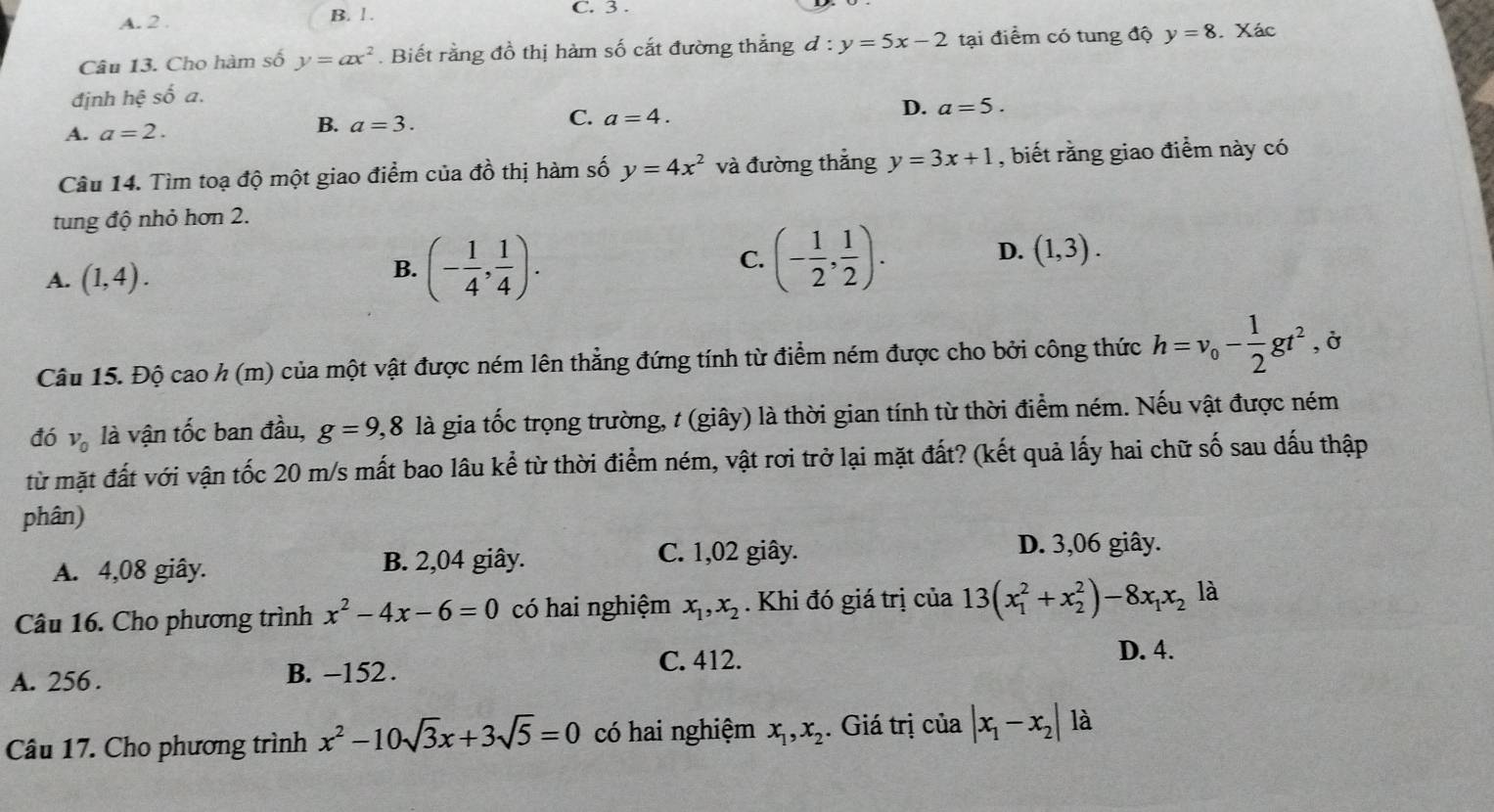 A. 2 . B. 1. C. 3 .
Câu 13. Cho hàm số y=ax^2. Biết rằng đồ thị hàm số cắt đường thẳng d:y=5x-2 tại điểm có tung độ y=8. Xác
định hhat ?shat oa.
A. a=2.
B. a=3.
C. a=4.
D. a=5.
Câu 14. Tìm toạ độ một giao điểm của đồ thị hàm số y=4x^2 và đường thắng y=3x+1 , biết rằng giao điểm này có
tung độ nhỏ hơn 2.
A. (1,4).
B. (- 1/4 , 1/4 ).
C. (- 1/2 , 1/2 ).
D. (1,3).
Câu 15. Độ cao h (m) của một vật được ném lên thẳng đứng tính từ điểm ném được cho bởi công thức h=v_o- 1/2 gt^2 , Ở
đó V_0 là vận tốc ban đầu, g=9,8 là gia tốc trọng trường, t (giây) là thời gian tính từ thời điểm ném. Nếu vật được ném
từ mặt đất với vận tốc 20 m/s mất bao lâu kể từ thời điểm ném, vật rơi trở lại mặt đất? (kết quả lấy hai chữ số sau dấu thập
phân)
A. 4,08 giây. B. 2,04 giây.
C. 1,02 giây. D. 3,06 giây.
Câu 16. Cho phương trình x^2-4x-6=0 có hai nghiệm x_1,x_2. Khi đó giá trị của 13(x_1^(2+x_2^2)-8x_1)x_2 là
C. 412. D. 4.
A. 256 . B. -152 .
Câu 17. Cho phương trình x^2-10sqrt(3)x+3sqrt(5)=0 có hai nghiệm x_1,x_2. Giá trị của |x_1-x_2| là