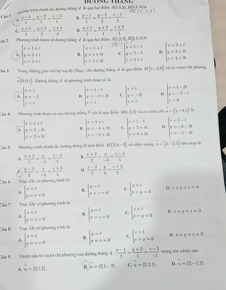 DUơNg thang
phường trình chính tắc đường thẳng đ đi qua hai điểm A(1;2;3),B(2;3;4)I a
Câu 1.
A.  (x-1)/1 = (y-2)/1 = (z-3)/1 . B.  (x-1)/1 = (y-1)/2 = (z-1)/3 .
C.  (x+1)/1 = (y+1)/2 = (z+1)/3 . D.  (x+1)/1 = (y+2)/1 = (z+3)/1 .
2âu 2. Phương trình tham số đường thẳng đ đi qua hai điểm A(1;2;3),B(2;3;4) là
x=1+t
A. y=2+t B. beginarrayl x=1+t y=1+2t z=1+3tendarray. C. beginarrayl x=1-t y=2-t. z=3+tendarray. D. beginarrayl x=2+t y=3+2t z=4+3tendarray.
z=3+t
Jâu 3. Trong không gian với hệ toạ độ Oxyz, cho đường thẳng đ đi qua điểm M(1;-2;0) và có véctơ chi phương
vector u(0,0;1) Đường thắng đ có phương trình tham số là:
A. beginarrayl x=1 y=-2 z=tendarray. beginarrayl x=1-t y=-2+2t z=tendarray. C. beginarrayl x=t y=-2t z=1endarray. D. beginarrayl x=1-2t y=-2-t. z=0endarray.
B.
Câu 4. Phương trình tham số của đường thắng đ sết đi qua điểm M(1,2;3) và có véctơ chỉ vector a=(1;-4;5) là
A. beginarrayl x=1+t y=2-4t. z=3+5tendarray. beginarrayl x=1+t y=-4+2t z=-5+3tendarray. C. beginarrayl x=1-t y=2+4t z=3+5tendarray. D. beginarrayl x=1-t y=-4-2t z=-5-3tendarray.
B.
Cầu 5. Phương trình chính tắc dường thắng đi qua điểm M(2;0;-3) và nhận vuōng vector u=(2;-3;5) lâm vtcp là:
A.  (x+2)/1 = y/-3 = (z-3)/5 . B.  (x+2)/2 = y/-3 = (z-3)/5 
C.  (x-2)/2 = y/-3 = (z+3)/5 . D.  (x-2)/2 = y/3 = (z+3)/5 
Câu 6. Trục Ox có phương trình là:
A. beginarrayl x=t y=z=0endarray. beginarrayl y=t x=z=0endarray. . C. beginarrayl z=t x=y=0endarray. D. x+y+z=0
B.
Câu 7. Trục Oy có phương trình là:
A. beginarrayl x=t y=z=0endarray. . beginarrayl y=t x=z=0endarray. . C. beginarrayl z=t x=y=0endarray. . D. x+y+z=0.
B.
Câu 8. Trục Oz có phương trình là.
A. beginarrayl x=t y=z=0endarray.
B. beginarrayl y=t x=z=0endarray. . C. beginarrayl z=t x=y=0endarray. D. x+y+z=0.
Câu 9. Véctơ nào là véctơ chỉ phương của đường thẳng đ:  (x-1)/2 = (y+2)/1 = (z-3)/-2  trong các vécto sau:
A. vector u=(2;1;2).
B. u=(2;1;-2). C. overline u=(2;2;1). D. vector u=(2;-1;2)