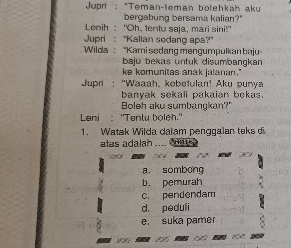 Jupri : “Teman-teman bolehkah aku
bergabung bersama kalian?”
Lenih : “Oh, tentu saja, mari sini!”
Jupri : “Kalian sedang apa?”
* Wilda : “Kami sedang mengumpulkan baju-
baju bekas untuk disumbangkan
ke komunitas anak jalanan.”
Jupri “Waaah, kebetulan! Aku punya
banyak sekali pakaian bekas.
Boleh aku sumbangkan?”
Lenj : “Tentu boleh.”
1. Watak Wilda dalam penggalan teks di
atas adalah _HOTS
a. sombong
b. pemurah
c. pendendam
d. peduli
e. suka pamer