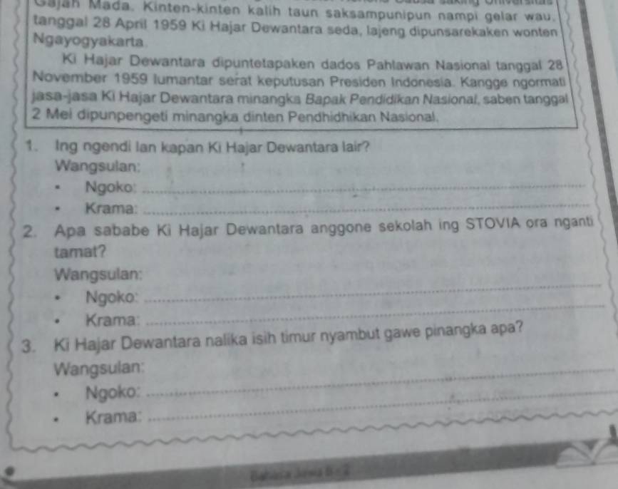 Gajäh Mada. Kinten-kinten kalih taun saksampunipun nampi gelar wau. 
tanggal 28 April 1959 Ki Hajar Dewantara seda, lajeng dipunsarekaken wonten 
Ngayogyakarta 
Ki Hajar Dewantara dipuntetapaken dados Pahlawan Nasional tanggal 28 
November 1959 lumantar serat keputusan Presiden Indonesia. Kangge ngormati 
jasa-jasa Ki Hajar Dewantara minangka Bapak Pendidikan Nasionai, saben tanggal 
2 Mei dipunpengeti minangka dinten Pendhidhikan Nasional. 
1. Ing ngendi Ian kapan Ki Hajar Dewantara lair? 
Wangsulan: 
Ngoko:_ 
Krama: 
_ 
2. Apa sababe Ki Hajar Dewantara anggone sekolah ing STOVIA ora nganti 
tamat? 
Wangsulan: 
Ngoko: 
_ 
Krama: 
_ 
3. Ki Hajar Dewantara nalika isih timur nyambut gawe pinangka apa? 
Wangsulan:_ 
Ngoko:_ 
Krama: 
Bahória Jasia B=2