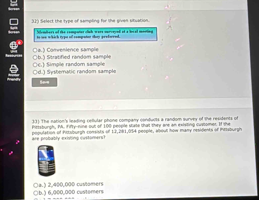 Screen
32) Select the type of sampling for the given situation.
Split
Screen Members of the computer club were surveyed at a local meeting
to see which type of computer they preferred.
0
Unit a.) Convenience sample
Resources b.) Stratified random sample
c.) Simple random sample
Printer d.) Systematic random sample
Friendly Save
33) The nation’s leading cellular phone company conducts a random survey of the residents of
Pittsburgh, PA. Fifty-nine out of 100 people state that they are an existing customer. If the
population of Pittsburgh consists of 12,281,054 people, about how many residents of Pittsburgh
are probably existing customers?
a.) 2,400,000 customers
b.) 6,000,000 customers