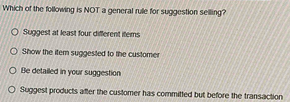 Which of the following is NOT a general rule for suggestion selling?
Suggest at least four different items
Show the item suggested to the customer
Be detailed in your suggestion
Suggest products after the customer has committed but before the transaction