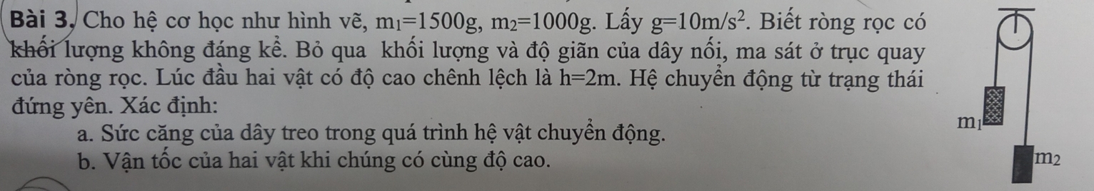 Bài 3, Cho hệ cơ học như hình vẽ, m_1=1500g, m_2=1000g :. Lấy g=10m/s^2 *. Biết ròng rọc có 
khối lượng không đáng kể. Bỏ qua khối lượng và độ giãn của dây nổi, ma sát ở trục quay 
của ròng rọc. Lúc đầu hai vật có độ cao chênh lệch là h=2m. Hệ chuyển động từ trạng thái 
đứng yên. Xác định: 
a. Sức căng của dây treo trong quá trình hệ vật chuyển động.
ml
b. Vận tốc của hai vật khi chúng có cùng độ cao. m2