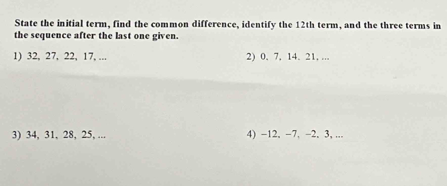 State the initial term, find the common difference, identify the 12th term, and the three terms in 
the sequence after the last one given. 
1) 32, 27, 22, 17, ... 2) 0, 7, 14. 21, ... 
3) 34, 31, 28, 25, ... 4) −12, −7, −2, 3, ...