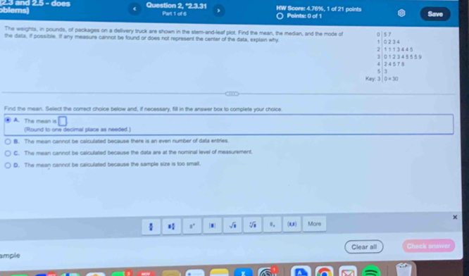 and 2.5 - does Question 2, "2.3.31
blems) Part 1 of 6 , HW Score: 4.76%, 1 of 21 points Points: 0 of 1 Save
The weights, in pounds, of packages on a delivery truck are shown in the stem-and-leaf plot. Find the mean, the median, and the mode of
the data, if possible. If any measure cannot be found or does not represent the center of the data, explain why
beginarrayr 0.0≥slant 0, 1,□ ≥slant 0,4, 21,52,4.5 3.022,2,4.5 4 4.24* 5.5 60, ..50,... ... ....endarray
Find the mean. Select the correct choice below and, if necessary, fill in the answer box to complete your choice.
A. The mean is □ 
(Round to one decimal place as needed.)
B. The mean cannot be caliculated because there is an even number of data entries.
C. The mean cannot be calculated because the data are at the nominal level of measurement,
D. The mean cannot be calculated because the sample size is too small.
 1; 8° sqrt(1) sqrt[3](□ ) s. (0,) More
Clear all Check answer
ample