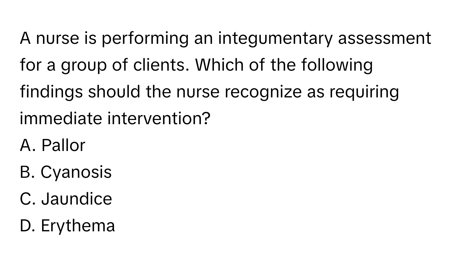 A nurse is performing an integumentary assessment for a group of clients. Which of the following findings should the nurse recognize as requiring immediate intervention?

A. Pallor
B. Cyanosis
C. Jaundice
D. Erythema