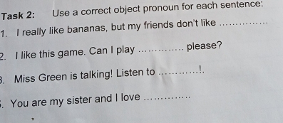 Task 2: Use a correct object pronoun for each sentence: 
1. I really like bananas, but my friends don't like_ 
2. I like this game. Can I play _please? 
. Miss Green is talking! Listen to _! 
. You are my sister and I love_