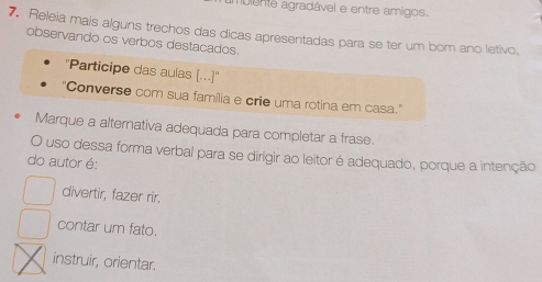 biente agradável e entre amigos.
7. Releia mais alguns trechos das dicas apresentadas para se ter um bom ano letivo,
observando os verbos destacados.
''Participe das aulas (...)''
"Converse com sua família e crie uma rotina em casa."
Marque a alternativa adequada para completar a frase.
O uso dessa forma verbal para se dirigir ao leitor é adequado, porque a intenção
do autor é:
divertir, fazer rir.
contar um fato.
instruir, orientar.