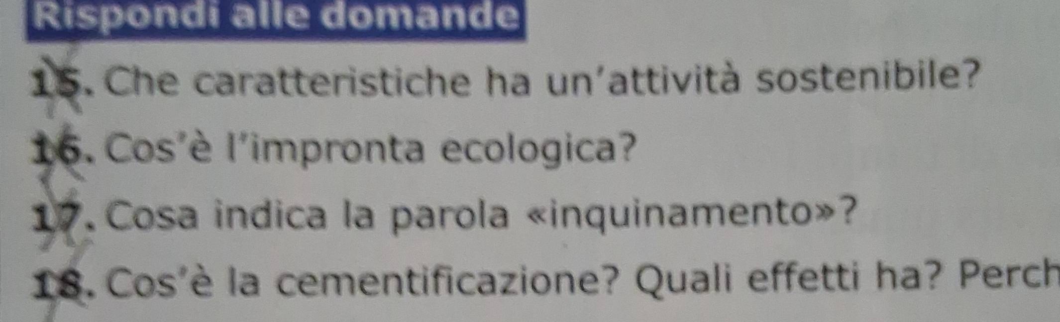 Rispondi alle domande 
15. Che caratteristiche ha un'attività sostenibile? 
16. Cos'è l'impronta ecologica? 
17 Cosa indica la parola «inquinamento»? 
18. Cos'è la cementificazione? Quali effetti ha? Perch