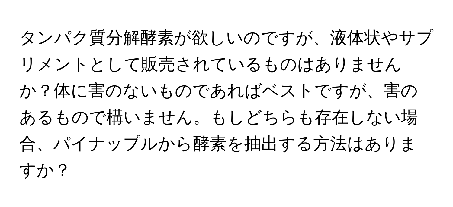 タンパク質分解酵素が欲しいのですが、液体状やサプリメントとして販売されているものはありませんか？体に害のないものであればベストですが、害のあるもので構いません。もしどちらも存在しない場合、パイナップルから酵素を抽出する方法はありますか？