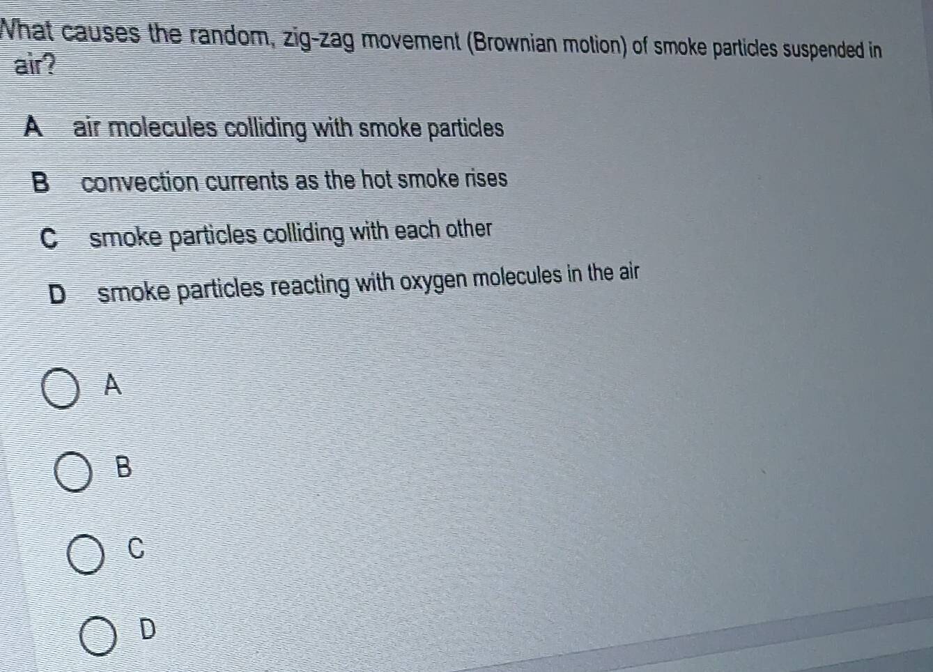 What causes the random, zig-zag movement (Brownian motion) of smoke particles suspended in
air?
A air molecules colliding with smoke particles
B convection currents as the hot smoke rises
Cosmoke particles colliding with each other
Dsmoke particles reacting with oxygen molecules in the air
A
B
C
D