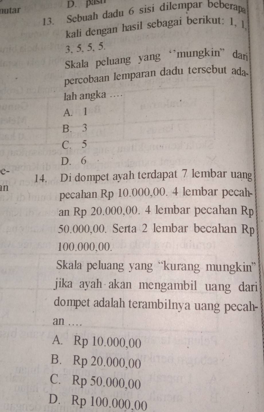 past
nutar
13. Sebuah dadu 6 sisi dilempar beberapa
kali dengan hasil sebagai berikut: 1, l,
3, 5, 5, 5.
Skala peluang yang ‘’mungkin” dari
percobaan lemparan dadu tersebut ada-
lah angka …
A. 1
B. 3
C. 5
D. 6
e-
14. Di dompet ayah terdapat 7 lembar uang
n
pecahan Rp 10.000,00. 4 lembar pecah-
an Rp 20.000,00. 4 lembar pecahan Rp
50.000,00. Serta 2 lembar becahan Rp
100.000,00.
Skala peluang yang “kurang mungkin”
jika ayah akan mengambil uang dari
dompet adalah terambilnya uang pecah-
an .
A. Rp 10.000,00
B. Rp 20.000,00
C. Rp 50.000,00
D. Rp 100.000,00