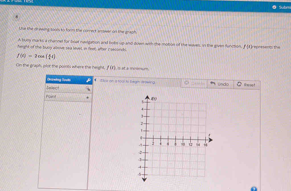 rost rest Submi
8
Use the drawing tools to form the correct answer on the graph.
A buoy marks a channel for boat navigation and bobs up and down with the motion of the waves. In the given function, f(t) represents the
height of the buoy above sea level, in feet, after r seconds.
f(t)=2cos ( π /4 t)
On the graph, plot the points where the height, f(t) , is at a minimum.
Drawing Tools P Slick on a fool to begin drawing Reset
Undo
Select
Point