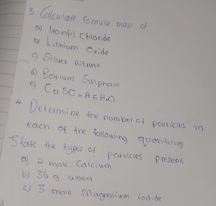 Calculate somula mass of 
a (iont1) chloride 
by Lithium exide 
( Silver nitrate 
d) Barium Sulphate 
e CuSO aAE HoO 
4 Determine the number of particles in 
each of the following quantities 
State the types of particles present 
② a mole Calcium 
b) 36 9 water 
() 3 more Magnesium iodide