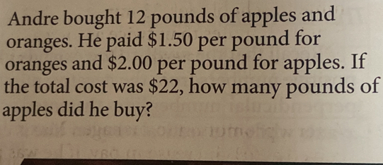 Andre bought 12 pounds of apples and 
oranges. He paid $1.50 per pound for 
oranges and $2.00 per pound for apples. If 
the total cost was $22, how many pounds of 
apples did he buy?