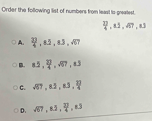 Order the following list of numbers from least to greatest.
 33/4 , 8.overline 2, sqrt(67), 8.overline 3
A.  33/4 , 8.overline 2, 8.overline 3, sqrt(67)
B. 8.overline 2,  33/4 , sqrt(67), 8.overline 3
C. sqrt(67), 8.overline 2, 8.overline 3,  33/4 
D. sqrt(67), 8.overline 2,  33/4 , 8.overline 3