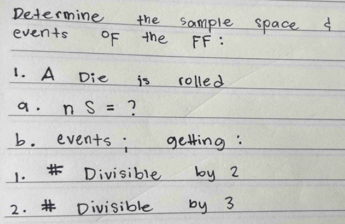 Determine the sample space a 
events of the FF: 
1. A Die is rolled 
a. nS= ? 
b. events; getting: 
1. Divisible by 2
2. # Divisible by 3